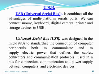 U.S.B.
          USB (Universal Serial Bus):- It combines all the
     advantages of multi-platform serials ports. We can
     connect mouse, keyboard, digital camera, printer and
     storage devices to USB.

         Universal Serial Bus (USB) was designed in the
     mid-1990s to standardize the connection of computer
     peripherals both to communicate and to
     supply electric power that defines the cables,
     connectors and communication protocols used in a
     bus for connection, communication and power supply
     between computers and electronic devices.
Basic Computer Skills - GPT Mirle     GMK                80
 