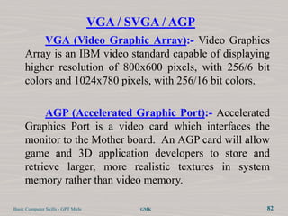 VGA / SVGA / AGP
         VGA (Video Graphic Array):- Video Graphics
     Array is an IBM video standard capable of displaying
     higher resolution of 800x600 pixels, with 256/6 bit
     colors and 1024x780 pixels, with 256/16 bit colors.

          AGP (Accelerated Graphic Port):- Accelerated
     Graphics Port is a video card which interfaces the
     monitor to the Mother board. An AGP card will allow
     game and 3D application developers to store and
     retrieve larger, more realistic textures in system
     memory rather than video memory.

Basic Computer Skills - GPT Mirle          GMK          82
 
