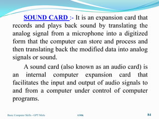 SOUND CARD :- It is an expansion card that
    records and plays back sound by translating the
    analog signal from a microphone into a digitized
    form that the computer can store and process and
    then translating back the modified data into analog
    signals or sound.
         A sound card (also known as an audio card) is
    an internal computer expansion card that
    facilitates the input and output of audio signals to
    and from a computer under control of computer
    programs.

Basic Computer Skills - GPT Mirle   GMK                84
 