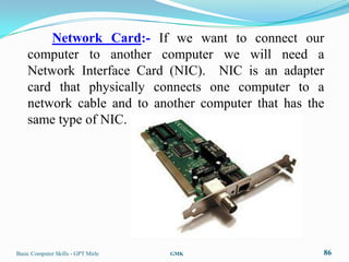 Network Card:- If we want to connect our
    computer to another computer we will need a
    Network Interface Card (NIC). NIC is an adapter
    card that physically connects one computer to a
    network cable and to another computer that has the
    same type of NIC.




Basic Computer Skills - GPT Mirle   GMK              86
 