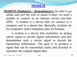 MODEM
MODEM (Modulator – Demodulator):- In order to go
 online and surf the web or check E-mail, we need a
 modem to connect to an internet service provider
 (ISP). A modem is a device that we connect to a
 computer and to a phone line. Basically, modems do
 for computers what a telephone does for humans.
      A modem is a device that modulates an analog
 carrier signal to encode digital information, and also
 demodulates such a carrier signal to decode the
 transmitted information. The goal is to produce a
 signal that can be transmitted easily and decoded to
 reproduce the original digital data.
Basic Computer Skills - GPT Mirle     GMK             87
 