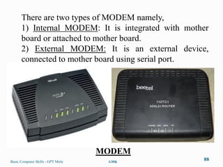 There are two types of MODEM namely,
      1) Internal MODEM: It is integrated with mother
      board or attached to mother board.
      2) External MODEM: It is an external device,
      connected to mother board using serial port.




                                    MODEM
Basic Computer Skills - GPT Mirle    GMK
                                                   88
 