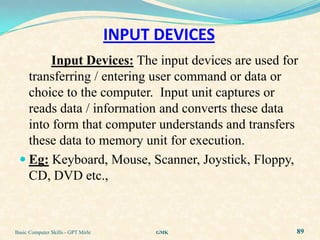 INPUT DEVICES
        Input Devices: The input devices are used for
   transferring / entering user command or data or
   choice to the computer. Input unit captures or
   reads data / information and converts these data
   into form that computer understands and transfers
   these data to memory unit for execution.
  Eg: Keyboard, Mouse, Scanner, Joystick, Floppy,
   CD, DVD etc.,



Basic Computer Skills - GPT Mirle         GMK       89
 