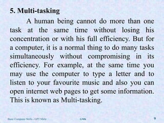 5. Multi-tasking
       A human being cannot do more than one
 task at the same time without losing his
 concentration or with his full efficiency. But for
 a computer, it is a normal thing to do many tasks
 simultaneously without compromising in its
 efficiency. For example, at the same time you
 may use the computer to type a letter and to
 listen to your favourite music and also you can
 open internet web pages to get some information.
 This is known as Multi-tasking.

Basic Computer Skills - GPT Mirle   GMK           9
 