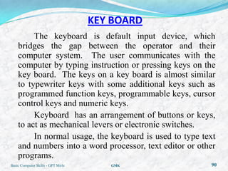 KEY BOARD
         The keyboard is default input device, which
    bridges the gap between the operator and their
    computer system. The user communicates with the
    computer by typing instruction or pressing keys on the
    key board. The keys on a key board is almost similar
    to typewriter keys with some additional keys such as
    programmed function keys, programmable keys, cursor
    control keys and numeric keys.
         Keyboard has an arrangement of buttons or keys,
    to act as mechanical levers or electronic switches.
         In normal usage, the keyboard is used to type text
    and numbers into a word processor, text editor or other
    programs.
Basic Computer Skills - GPT Mirle      GMK               90
 