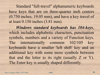 Standard "full-travel" alphanumeric keyboards
      have keys that are on three-quarter inch centers
      (0.750 inches, 19.05 mm), and have a key travel of
      at least 0.150 inches (3.81 mm).
           Windows standard keyboards has 104-keys,
      which includes alphabetic characters, punctuation
      symbols, numbers and a variety of Function keys.
      The internationally common 102/105 key
      keyboards have a smaller 'left shift' key and an
      additional key with some more symbols between
      that and the letter to its right (usually Z or Y).
      The Enter key is usually shaped differently.

Basic Computer Skills - GPT Mirle   GMK                91
 