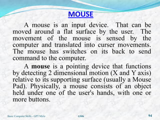 MOUSE
        A mouse is an input device. That can be
    moved around a flat surface by the user. The
    movement of the mouse is sensed by the
    computer and translated into curser movements.
    The mouse has switches on its back to send
    command to the computer.
        A mouse is a pointing device that functions
    by detecting 2 dimensional motion (X and Y axis)
    relative to its supporting surface (usually a Mouse
    Pad). Physically, a mouse consists of an object
    held under one of the user's hands, with one or
    more buttons.

Basic Computer Skills - GPT Mirle    GMK             94
 
