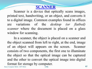 SCANNER
         Scanner is a device that optically scans images,
    printed text, handwriting, or an object, and converts it
    to a digital image. Common examples found in offices
    are variations of the desktop (or flatbed)
    scanner where the document is placed on a glass
    window for scanning.
         In a scanner, the object is placed on a scanner and
    the object scanned from left to right, at the end, image
    of an object will appears on the screen. Scanner
    consists of two components, the first one to illuminate
    the object so that the optical image can be captured
    and the other to convert the optical image into digital
    format for storage by computer.
Basic Computer Skills - GPT Mirle      GMK                 97
 