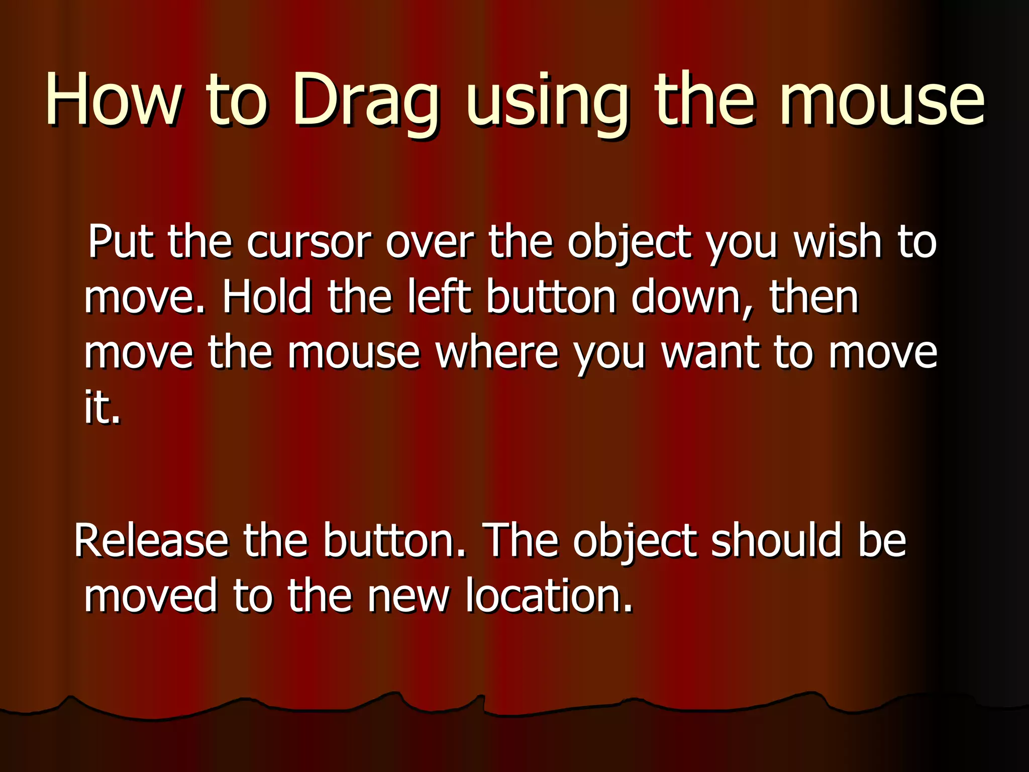How to Drag using the mouse Put the cursor over the object you wish to move. Hold the left button down, then move the mouse where you want to move it. Release the button. The object should be moved to the new location. 