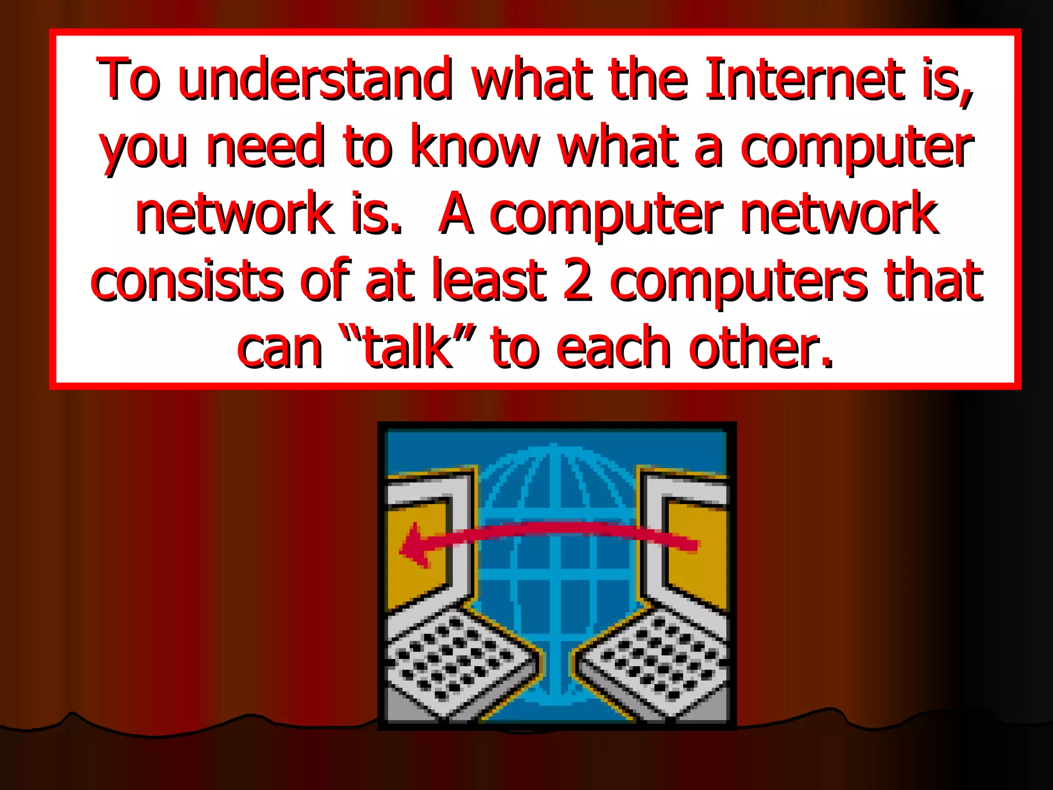 To understand what the Internet is, you need to know what a computer network is.  A computer network consists of at least 2 computers that can “talk” to each other. 