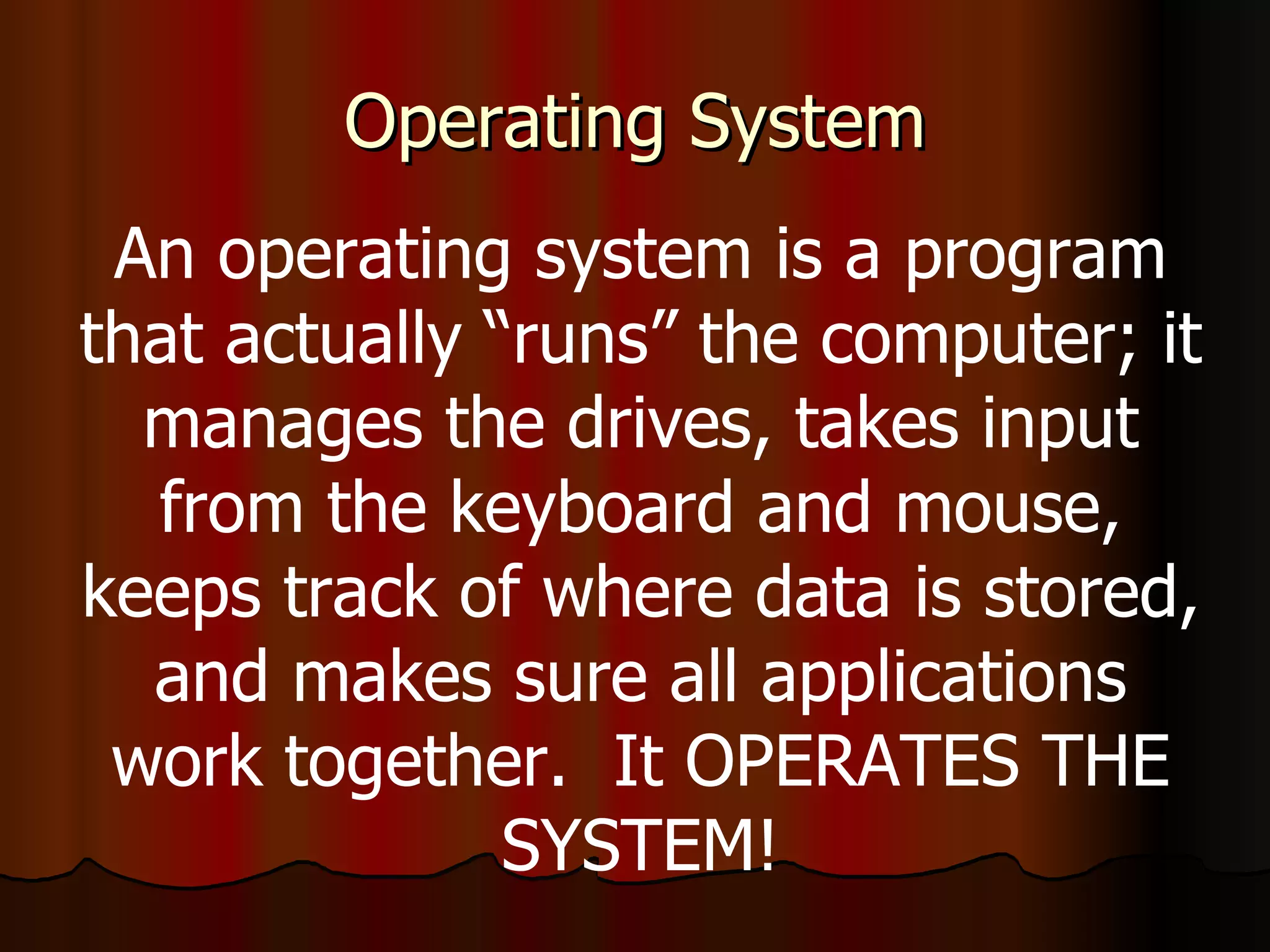 Operating System An operating system is a program that actually “runs” the computer; it manages the drives, takes input from the keyboard and mouse, keeps track of where data is stored, and makes sure all applications work together.  It OPERATES THE SYSTEM! 