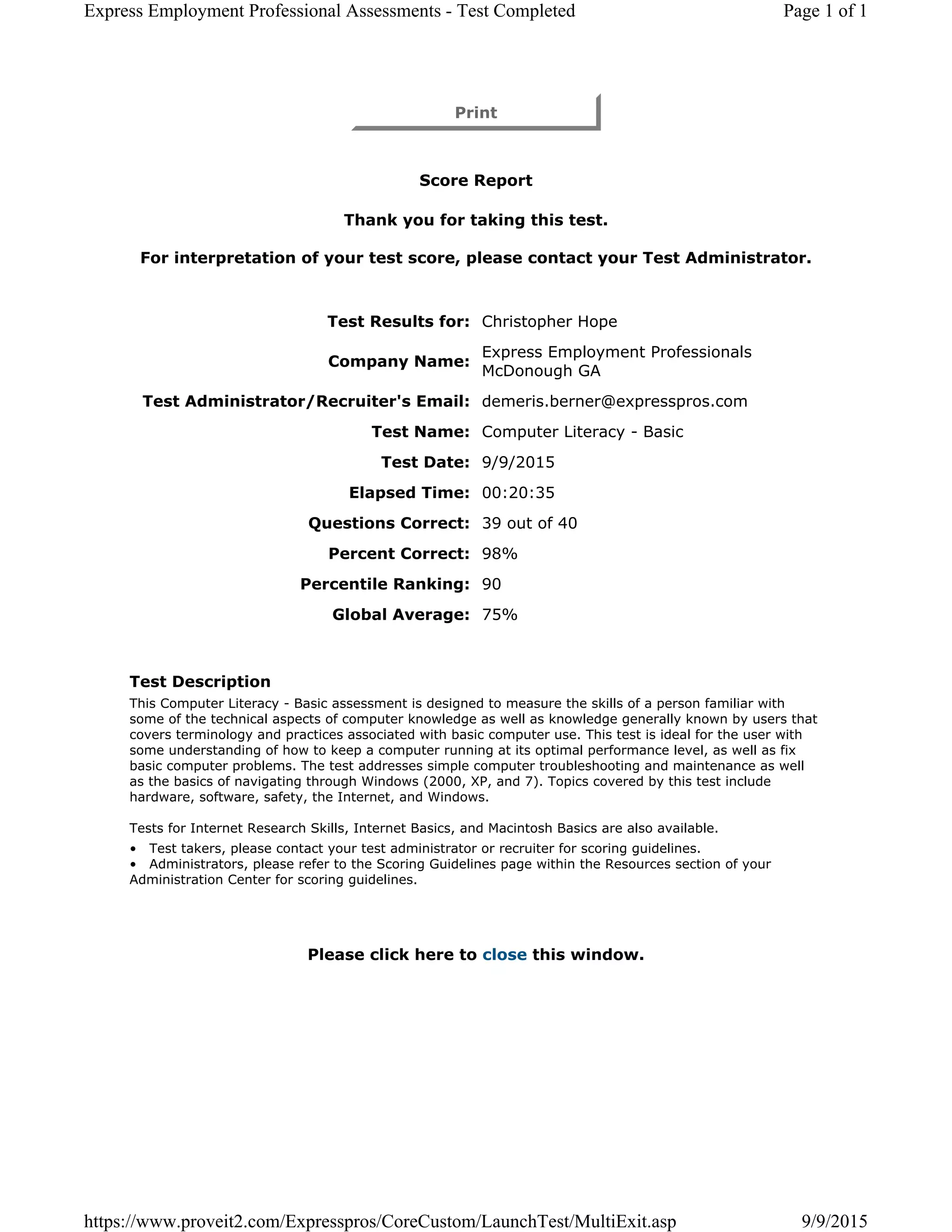 Print
Score Report
Thank you for taking this test.
For interpretation of your test score, please contact your Test Administrator.
Test Results for: Christopher Hope
Company Name:
Express Employment Professionals
McDonough GA
Test Administrator/Recruiter's Email: demeris.berner@expresspros.com
Test Name: Computer Literacy - Basic
Test Date: 9/9/2015
Elapsed Time: 00:20:35
Questions Correct: 39 out of 40
Percent Correct: 98%
Percentile Ranking: 90
Global Average: 75%
Test Description
This Computer Literacy - Basic assessment is designed to measure the skills of a person familiar with
some of the technical aspects of computer knowledge as well as knowledge generally known by users that
covers terminology and practices associated with basic computer use. This test is ideal for the user with
some understanding of how to keep a computer running at its optimal performance level, as well as fix
basic computer problems. The test addresses simple computer troubleshooting and maintenance as well
as the basics of navigating through Windows (2000, XP, and 7). Topics covered by this test include
hardware, software, safety, the Internet, and Windows.
Tests for Internet Research Skills, Internet Basics, and Macintosh Basics are also available.
• Test takers, please contact your test administrator or recruiter for scoring guidelines.
• Administrators, please refer to the Scoring Guidelines page within the Resources section of your
Administration Center for scoring guidelines.
Please click here to close this window.
Page 1 of 1Express Employment Professional Assessments - Test Completed
9/9/2015https://www.proveit2.com/Expresspros/CoreCustom/LaunchTest/MultiExit.asp