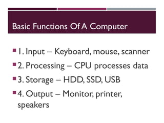 Basic Functions Of A Computer
1. Input – Keyboard, mouse, scanner
2. Processing – CPU processes data
3. Storage – HDD, SSD, USB
4. Output – Monitor, printer,
speakers
 