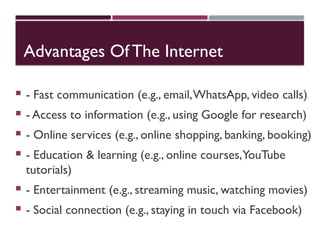 Advantages Of The Internet
 - Fast communication (e.g., email,WhatsApp, video calls)
 - Access to information (e.g., using Google for research)
 - Online services (e.g., online shopping, banking, booking)
 - Education & learning (e.g., online courses,YouTube
tutorials)
 - Entertainment (e.g., streaming music, watching movies)
 - Social connection (e.g., staying in touch via Facebook)
 