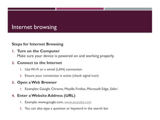 Internet browsing
Steps for Internet Browsing
1. Turn on the Computer
Make sure your device is powered on and working properly.
2. Connect to the Internet
1. Use Wi-Fi or a wired (LAN) connection
2. Ensure your connection is active (check signal icon)
3. Open a Web Browser
1. Examples: Google Chrome, Mozilla Firefox, Microsoft Edge, Safari
4. Enter a Website Address (URL)
1. Example: www.google.com, www.youtube.com
2. You can also type a question or keyword in the search bar
 