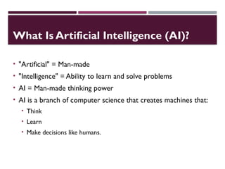 What Is Artificial Intelligence (AI)?
• "Artificial" = Man-made
• "Intelligence" = Ability to learn and solve problems
• AI = Man-made thinking power
• AI is a branch of computer science that creates machines that:
• Think
• Learn
• Make decisions like humans.
 