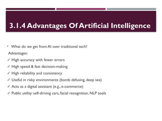 3.1.4 Advantages Of Artificial Intelligence
• What do we get from AI over traditional tech?
Advantages:
✓ High accuracy with fewer errors
✓ High speed & fast decision-making
✓ High reliability and consistency
✓ Useful in risky environments (bomb defusing, deep sea)
✓ Acts as a digital assistant (e.g., e-commerce)
✓ Public utility: self-driving cars, facial recognition, NLP tools
 