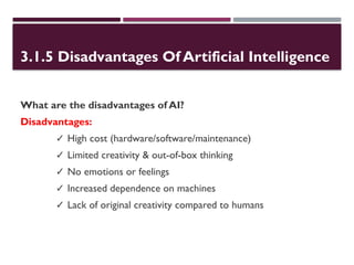 3.1.5 Disadvantages Of Artificial Intelligence
What are the disadvantages of AI?
Disadvantages:
✓ High cost (hardware/software/maintenance)
✓ Limited creativity & out-of-box thinking
✓ No emotions or feelings
✓ Increased dependence on machines
✓ Lack of original creativity compared to humans
 