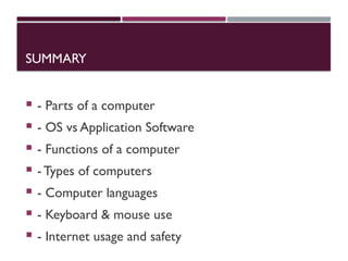 SUMMARY
 - Parts of a computer
 - OS vs Application Software
 - Functions of a computer
 -Types of computers
 - Computer languages
 - Keyboard & mouse use
 - Internet usage and safety
 