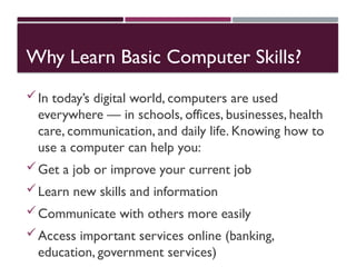 Why Learn Basic Computer Skills?
In today’s digital world, computers are used
everywhere — in schools, offices, businesses, health
care, communication, and daily life. Knowing how to
use a computer can help you:
Get a job or improve your current job
Learn new skills and information
Communicate with others more easily
Access important services online (banking,
education, government services)
 
