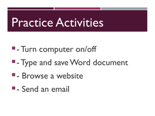Practice Activities
- Turn computer on/off
- Type and save Word document
- Browse a website
- Send an email
 