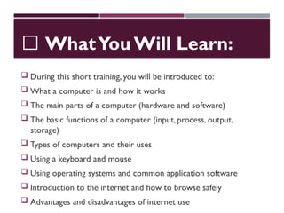 📘 WhatYou Will Learn:
 During this short training, you will be introduced to:
 What a computer is and how it works
 The main parts of a computer (hardware and software)
 The basic functions of a computer (input, process, output,
storage)
 Types of computers and their uses
 Using a keyboard and mouse
 Using operating systems and common application software
 Introduction to the internet and how to browse safely
 Advantages and disadvantages of internet use
 