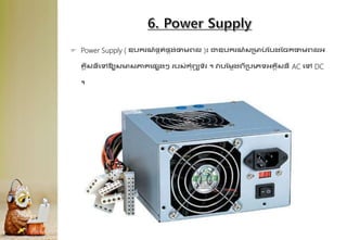  Power Supply ( ឧបករណ៍ផ្គរ់ផ្គង់ថាមព្ល )៖ ជាឧបករណ៍សគមប
់ ដបងដចកថាមព្លអ្
្គីសនីគៅឱ្យសមសភា្គផ្សងៗ របស់កុំព្យ
ូ ទ័រ ។ វាបដមលងព្ីគបគេទអ្្គីសនី AC គៅ DC
។
 