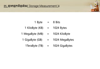 IV. ខា
ន រផ្ទ ុកទិននន័យ( Storage Measurement )៖
1 Byte = 8 Bits
1 KiloByte (KB) = 1024 Bytes
1 MegaByte (MB) = 1024 KiloByte
1 GigaByte (GB) = 1024 MegaBytes
1TeraByte (TB) = 1024 GigaBytes
 