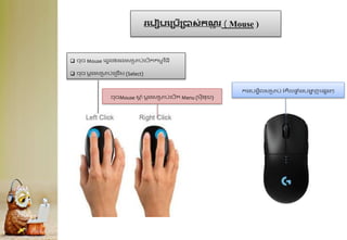 រគបៀបគគបើគបាស់កណ
ត ុ រ ( Mouse )
ចុចMouse ស្
ត ំ មតងសរាប់ក្បើក Menu (មុ៉ីនុយ)
 ចុច Mouse ក្វេង២ដងសរាប់ក្បើកកមមវ ិធ៉ី
 ចុច មតងសរាប់ក្ររើស (Select)
កងបងេិលសរាប់ រំកិលផ្
ទ ំងបង្ហ
ា ញក្សេងៗ
 