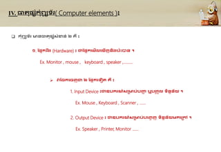 IV. ធារផ្សុំកុំព្យ
ូ ទ័រ( Computer elements )៖
 កុំព្យ
ូ ទ័រ មនធារផ្សុំសុំខាន់ ២ ្ឺវ៖
១. ដផ្នករ ឹង (Hardware) ៖ ជាដផ្នកគមើលគ ើញនិងប៉ាឹះបាន ។
Ex. Monitor , mouse , keyboard , speaker ,………
 វាដចកគចញជា ២ ដផ្នកគទៀរ ្ឺ ៖
1. Input Device ៖វ
ជាឧបករណ៍សគមប់បញ្ជ
ា ឬបញ្
ច ូល ទិននន័យ ។
Ex. Mouse , Keyboard , Scanner , ……
2. Output Device ៖វជាឧបករណ៍សគមប់បគញ្
េ ញ ទិននន័យមកគគៅ ។
Ex. Speaker , Printer, Monitor ……
 