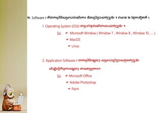 ២. Software ៖ ្ឺជាកមមវ ិ្ីសគមប់ែុំគណើរការ និងគគបើគបាស់កុំព្យ
ូ ទ័រ ។ វាមន ២ ដផ្នកគទៀរ្ឺ ៖
1. Operating System (OS)៖ ជាគបព្័នធែុំគណើរការរបស់កុំព្យ
ូ ទ័រ ។
Ex:  Microsoft Window ( Window 7 , Window 8 , Window 10, …. )
 MacOS
 Linux
2. Application Software ៖ ជាកមមវ ិ្ីគផ្សងៗ សគមប់គគបើគបាស់ក
ន ុងកុំព្យ
ូ ទ័រ
គែើមបីគ្វើកិចេការគផ្សងៗ តាមរគមូវការ។
Ex:  Microsoft Office
 Adobe Photoshop
 Paint
 