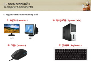 III. សមសភា្កុំព្យ
ូ ទ័រ ៖
(Computer Components)
 កុំព្យ
ូ ទ័រមនសមសភា្សុំខាន់ៗ ៤ ្ឺ ៖
១. គអ្គកង់ ( monitor ) ២. ្ងគបព្័នធ ( System Unit )
៣. កណ
ត ុ រ ( mouse ) ៤. កា
ា រចច ( keyboard )
LCD CRT
 