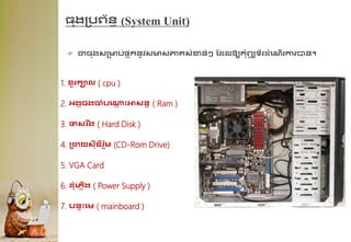 ្ងគបព្័នធ (System Unit)
 ជា្ងសគមប់ផ្ទ ុកនូវសមសភា្សុំខាន់ៗ ដែលឲ្យកុំព្យ
ូ ទ័រែុំគណើរការបាន។
1. ខ្ួរកាល ( cpu )
2. អ្ងគចងចុំបគ្
ា ឹះអាសនន ( Ram )
3. ថាសរ ឹង ( Hard Disk )
4. គដ្ឋយសីឌីរូម (CD-Rom Drive)
5. VGA Card
6. ែុំគេលើង ( Power Supply )
7. បនាឹះគម ( mainboard )
 