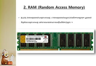  RAM (វាជាអ្ងគចងចុំបគ្
ា ឹះអាសនន) ៖ វាជាអ្ងគចងចុំសគមប់ែុំគណើរការរកាទក ឬចងចុំ
ទិននន័យបគ្
ា ឹះអាសនន គៅគព្លមនថាមព្លអ្្គីសន
ី ដរប៉ាគ្
ណ ឹះ ។
 
