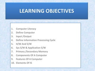 LEARNING OBJECTIVES
1. Computer Literacy
2. Define Computer
3. Input /Output
4. Define Information Processing Cycle
5. H/W And S/W
6. Sys S/W & Application S/W
7. Primary /Secondary Memory
8. Components Of A Computer
9. Features Of A Computer
10. Elements Of IS
 