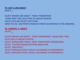 TO EDIT A LINE OBJECT
SELECT

SELECT DRAWN LINE OBJECT FROM POWERPOINT
WORK AREA THRU SELECTING OF MOUSE POINTER.
RIGHT CLICK AND SELECT EDIT POINT.
MAKE TO USE ADD POINTS/ REMOVE POINTS ACCORDING TO THE DRAWING.

TO ANIMATE A OBJECT
SELECT

SELECT DRAWN LINE OBJECT FROM POWERPOINT WORK AREA THRU
SELECTING OF MOUSE POINTER.
SELECT ANIMATIONS MENU FROM POWERPOINT PROGRAMME
SELECT CUSTOM ANIMATION FROM MENU BAR
SELECT ADD EFFECT
SELECT ENTRANCE EFFECT (SELECT ACCORDING TO EXPERIMENT)
SELECT EMPHASIS EFFECT (SELECT ACCORDING TO EXPERIMENT)
 