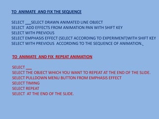 TO ANIMATE AND FIX THE SEQUENCE

SELECT   SELECT DRAWN ANIMATED LINE OBJECT
SELECT ADD EFFECTS FROM ANIMATION PAN WITH SHIFT KEY
SELECT WITH PREVIOUS
SELECT EMPHASIS EFFECT (SELECT ACCORDING TO EXPERIMENT)WITH SHIFT KEY
SELECT WITH PREVIOUS ACCORDING TO THE SEQUENCE OF ANIMATION.


TO ANIMATE AND FIX REPEAT ANIMATION

SELECT
SELECT THE OBJECT WHICH YOU WANT TO REPEAT AT THE END OF THE SLIDE.
SELECT PULLDOWN MENU BUTTON FROM EMPHASIS EFFECT
SELECT TIMING
SELECT REPEAT
SELECT AT THE END OF THE SLIDE.
 