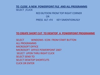 TO CLOSE A NEW POWERPOINT FILE AND ALL PROGRAMMS
SELECT /CLICK
              RED BUTOON FROM TOP RIGHT CORNER
                     OR
              PRESS ALT +F4 KEY SIMENTIONUSLY



TO CREATE SHORT CUT TO DESKTOP A POWERPOINT PROGRAMME

SELECT      WINDOWS ICON FROM START BUTTON
ALL PROGRAMMS
MICROSOFT OFFICE
MICROSOFT OFFICE POWERPOINT 2007
SELECT UPON THRU RIGHT CLICK
SELECT SEND TO
SELECT DESKTOP SHORTCUTS
CLICK OR ENTER
 