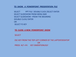 TO SHOW A POWERPOINT PRESENTATION FILE

SELECT      PPT FILE DOUBLE CLICK /SELECT ENTER
SELECT SLIDESHOW FROM MENU BAR
SELECT SLIDESHOW –FROM THE BEGINING
DOUBLE CLICK/ ENTER
OR
SELECT F5 KEY

TO CLOSE A NEW POWERPOINT SHOW

SELECT

ESC KEY FROM THE TOP LEFT CORNER OF THE LAPTOP/DESKTOP
                       OR
PRESS ALT +F4 KEY SIMENTIONUSLY
 