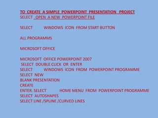 TO CREATE A SIMPLE POWERPOINT PRESENTATION PROJECT
SELECT OPEN A NEW POWERPOINT FILE

SELECT    WINDOWS ICON FROM START BUTTON

ALL PROGRAMMS

MICROSOFT OFFICE

MICROSOFT OFFICE POWERPOINT 2007
SELECT DOUBLE CLICK OR ENTER
SELECT       WINDOWS ICON FROM POWERPOINT PROGRAMME
SELECT NEW
BLANK PRESENTATION
CREATE
ENTER. SELECT        HOME MENU FROM POWERPOINT PROGRAMME
SELECT AUTOSHAPES
SELECT LINE /SPLINE /CURVED LINES
 