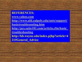 REFERENCES:
www.yahoo.com
http://www.afd.calpoly.edu/ants/support/
basictroublesooting.htm
http://pcs.suite101.com/articla.cfm/basic_
troubleshooting
http://kb.wayne.edu/index.p[hp?article=4
21#General_Advice
 
