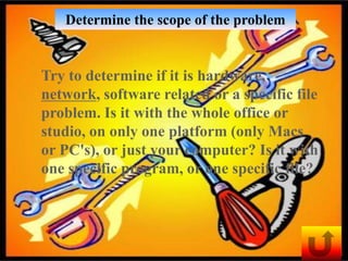 Determine the scope of the problem


Try to determine if it is hardware,
network, software related or a specific file
problem. Is it with the whole office or
studio, on only one platform (only Macs
or PC's), or just your computer? Is it with
one specific program, or one specific file?
 