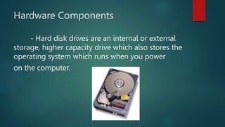 Hardware Components
- Hard disk drives are an internal or external
storage, higher capacity drive which also stores the
operating system which runs when you power
on the computer.
 