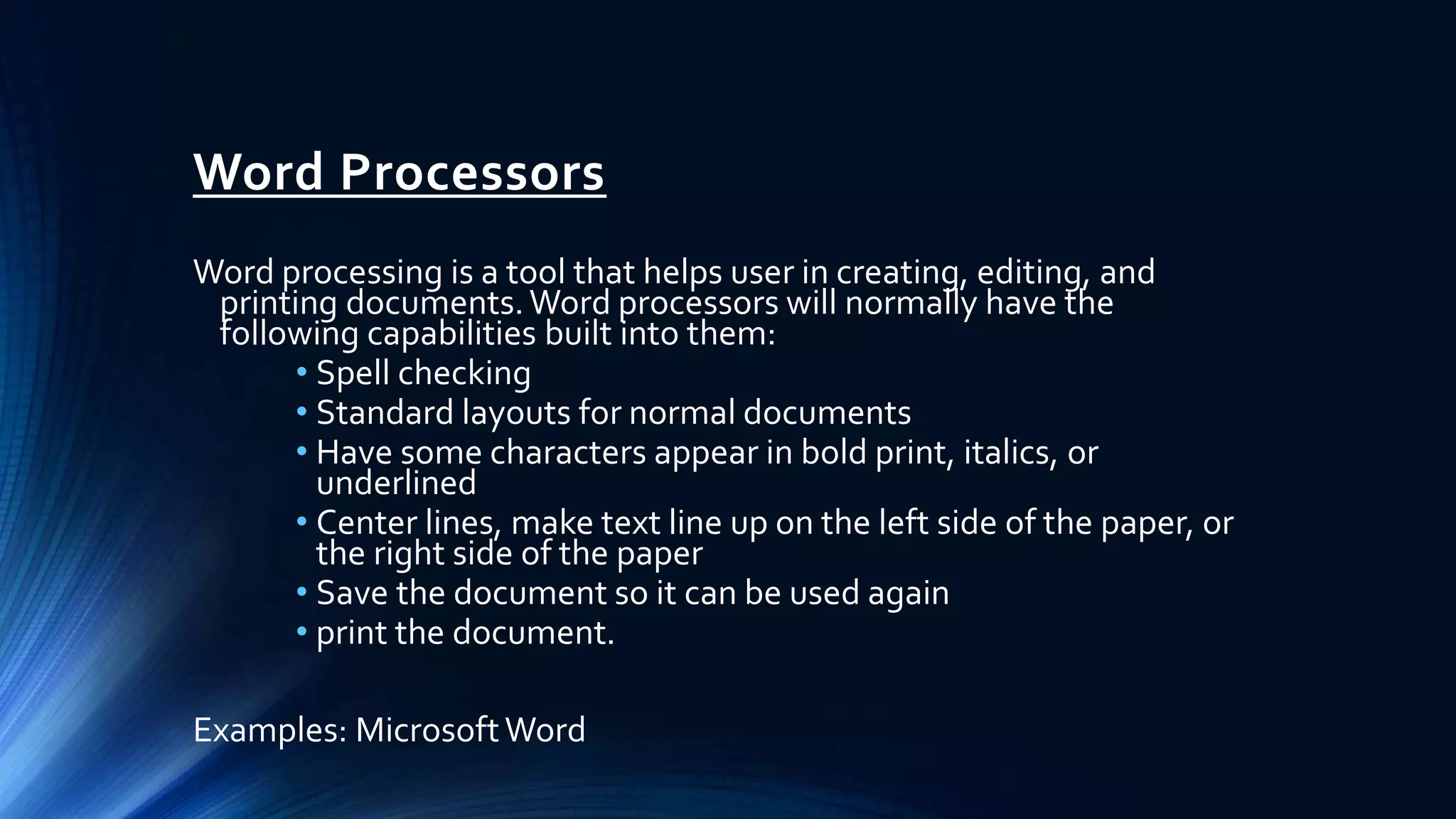 Word Processors
Word processing is a tool that helps user in creating, editing, and
printing documents.Word processors will normally have the
following capabilities built into them:
• Spell checking
• Standard layouts for normal documents
• Have some characters appear in bold print, italics, or
underlined
• Center lines, make text line up on the left side of the paper, or
the right side of the paper
• Save the document so it can be used again
• print the document.
Examples: MicrosoftWord
 