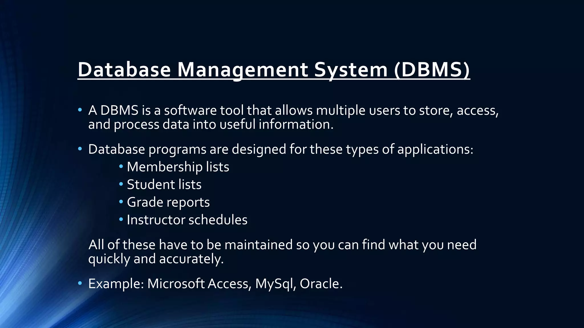 Database Management System (DBMS)
• A DBMS is a software tool that allows multiple users to store, access,
and process data into useful information.
• Database programs are designed for these types of applications:
• Membership lists
• Student lists
• Grade reports
• Instructor schedules
All of these have to be maintained so you can find what you need
quickly and accurately.
• Example: Microsoft Access, MySql, Oracle.
 