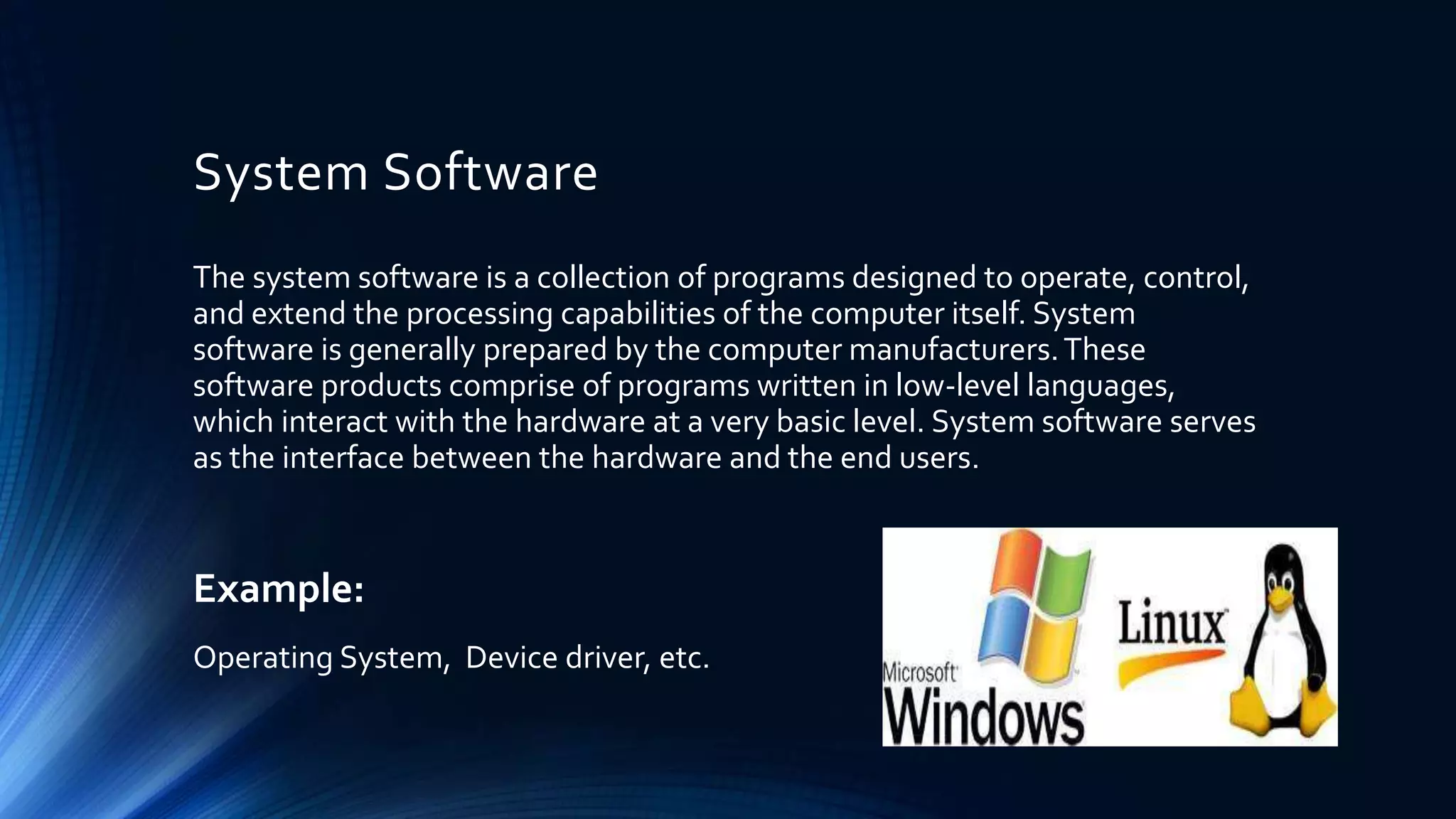 System Software
The system software is a collection of programs designed to operate, control,
and extend the processing capabilities of the computer itself. System
software is generally prepared by the computer manufacturers.These
software products comprise of programs written in low-level languages,
which interact with the hardware at a very basic level. System software serves
as the interface between the hardware and the end users.
Example:
Operating System, Device driver, etc.
 