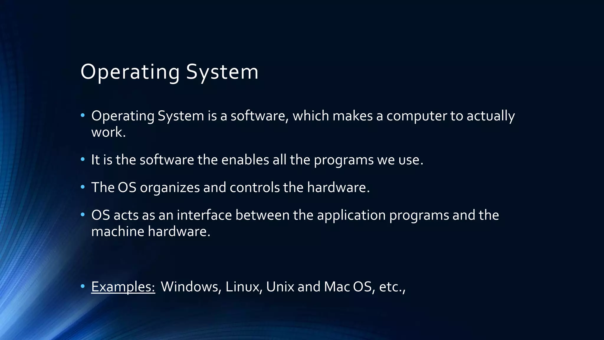 Operating System
• Operating System is a software, which makes a computer to actually
work.
• It is the software the enables all the programs we use.
• The OS organizes and controls the hardware.
• OS acts as an interface between the application programs and the
machine hardware.
• Examples: Windows, Linux, Unix and Mac OS, etc.,
 