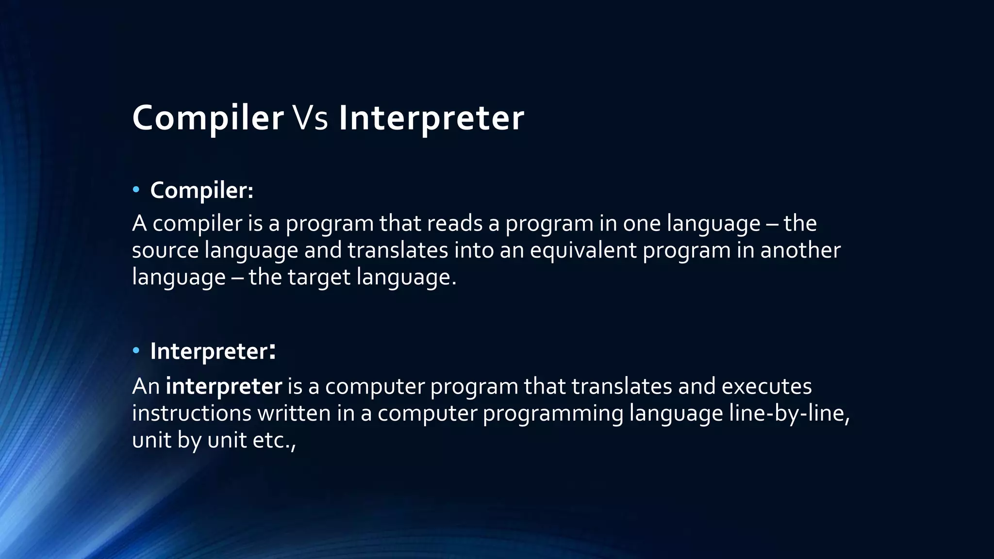 Compiler Vs Interpreter
• Compiler:
A compiler is a program that reads a program in one language – the
source language and translates into an equivalent program in another
language – the target language.
• Interpreter:
An interpreter is a computer program that translates and executes
instructions written in a computer programming language line-by-line,
unit by unit etc.,
 