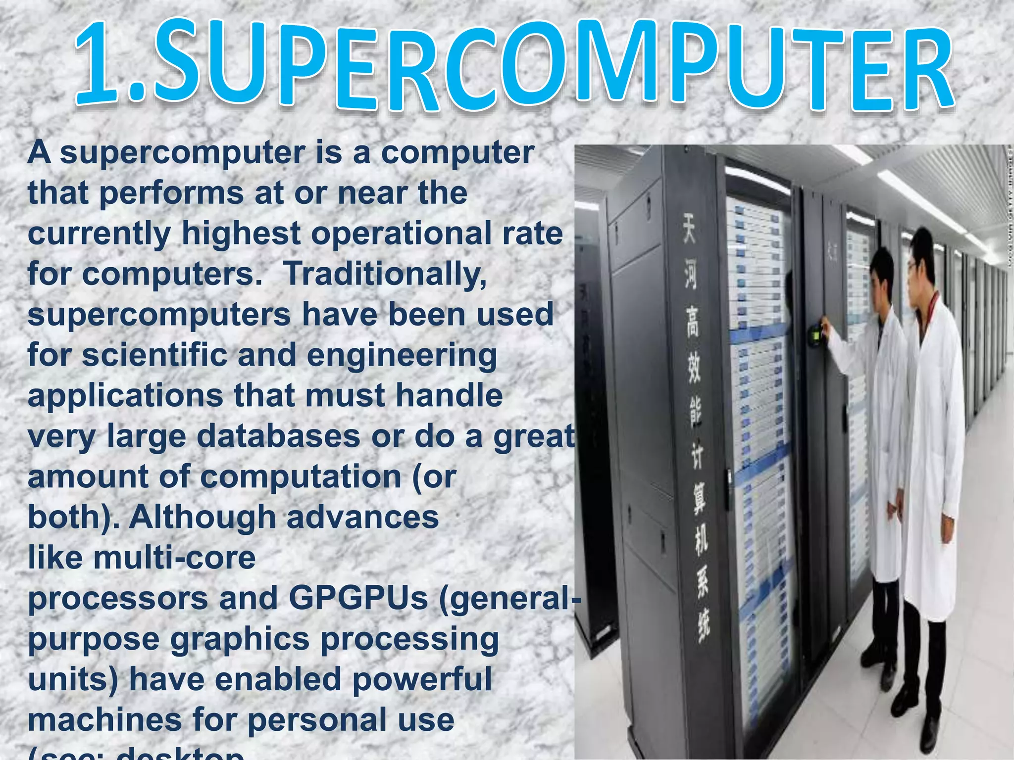 A supercomputer is a computer
that performs at or near the
currently highest operational rate
for computers. Traditionally,
supercomputers have been used
for scientific and engineering
applications that must handle
very large databases or do a great
amount of computation (or
both). Although advances
like multi-core
processors and GPGPUs (general-
purpose graphics processing
units) have enabled powerful
machines for personal use
 