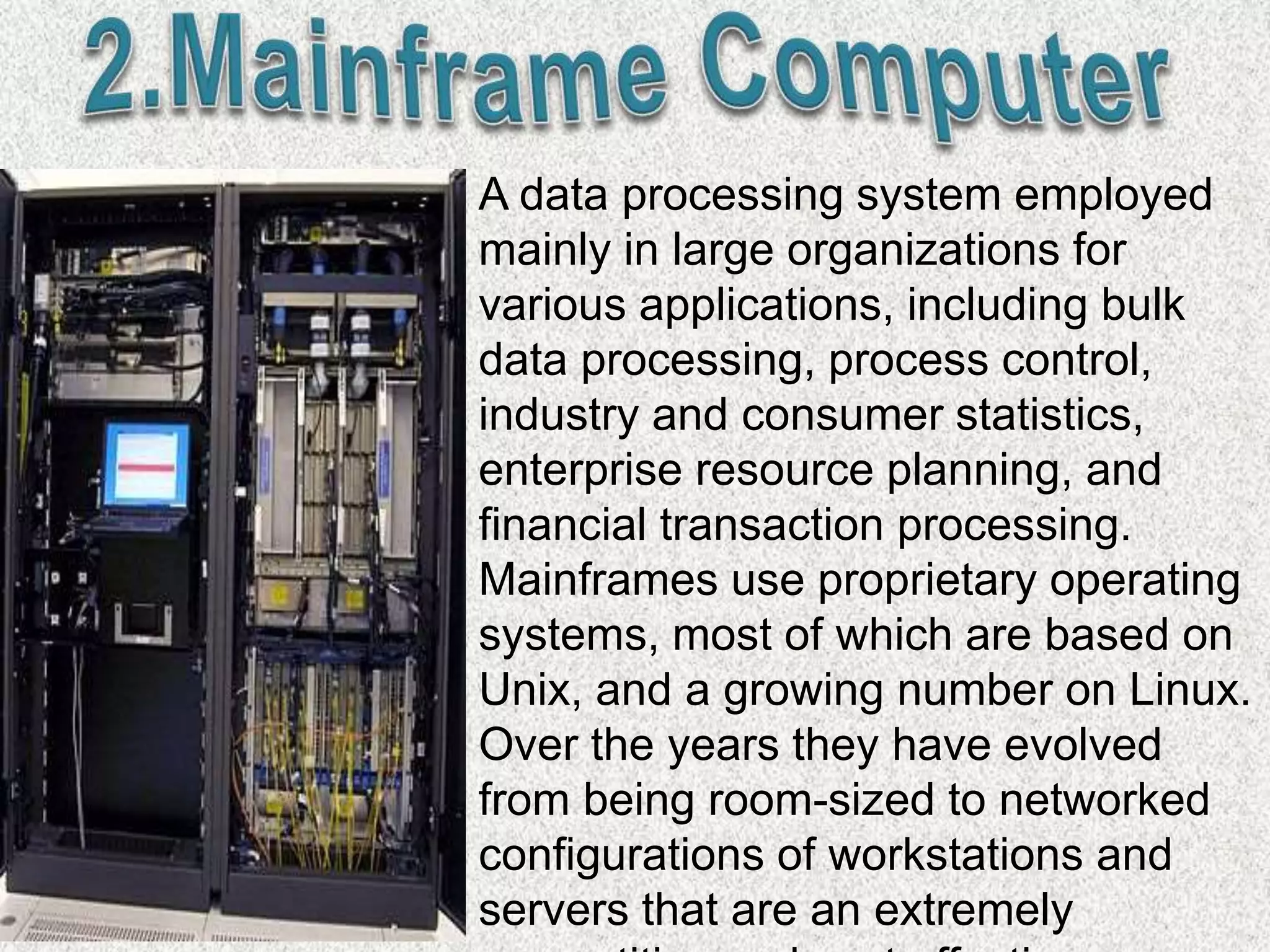 A data processing system employed
mainly in large organizations for
various applications, including bulk
data processing, process control,
industry and consumer statistics,
enterprise resource planning, and
financial transaction processing.
Mainframes use proprietary operating
systems, most of which are based on
Unix, and a growing number on Linux.
Over the years they have evolved
from being room-sized to networked
configurations of workstations and
servers that are an extremely
 